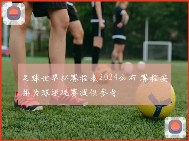 足球世界杯赛程表2024公布 赛程安排为球迷观赛提供参考