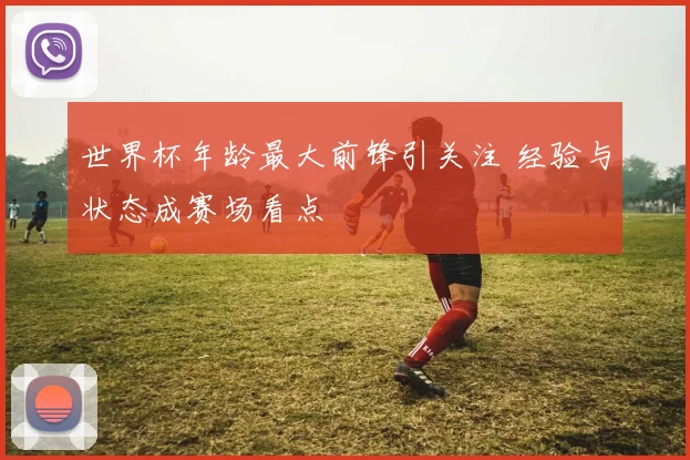 世界杯年龄最大前锋引关注 经验与状态成赛场看点