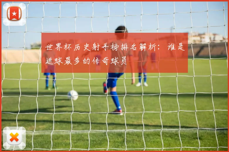 世界杯历史射手榜排名解析:谁是进球最多的传奇球员