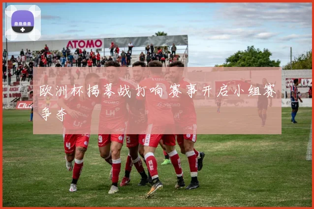 欧洲杯揭幕战打响 赛事开启小组赛争夺